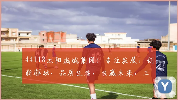 44118太阳成城集团：专注发展，创新驱动，品质生活，共赢未来，三大亮点不容错过