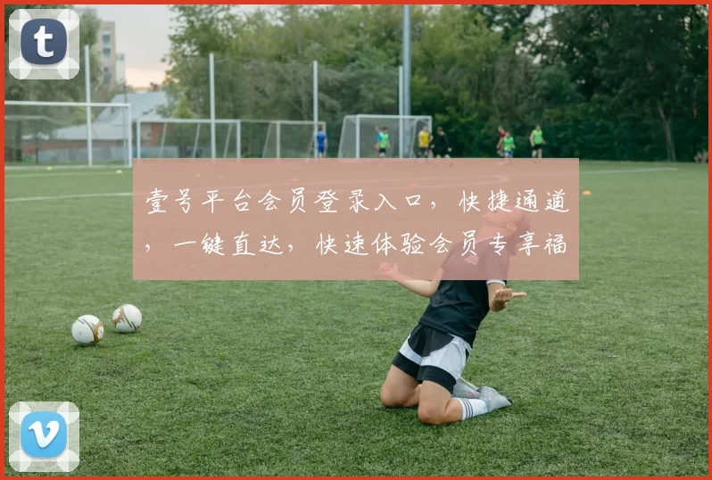 壹号平台会员登录入口，快捷通道，一键直达，快速体验会员专享福利，不容错过