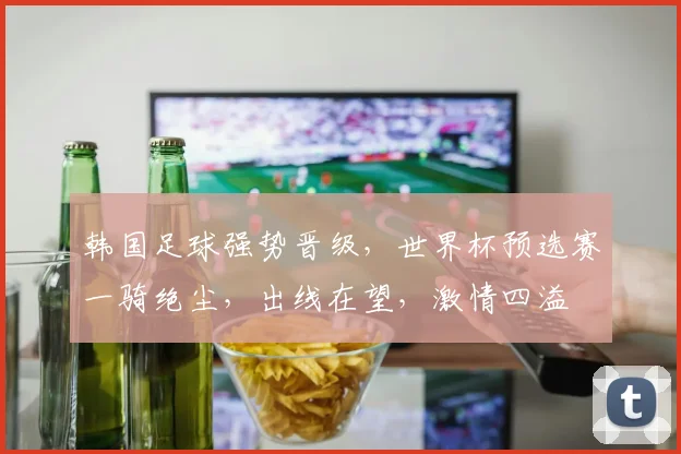 韩国足球强势晋级，世界杯预选赛一骑绝尘，出线在望，激情四溢