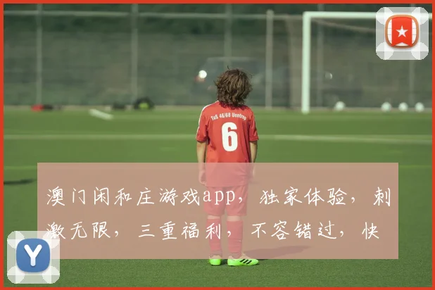 澳门闲和庄游戏app，独家体验，刺激无限，三重福利，不容错过，快来下载