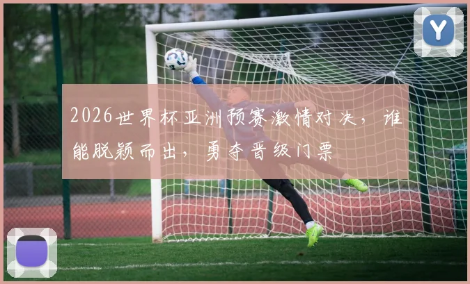 2026世界杯亚洲预赛激情对决，谁能脱颖而出，勇夺晋级门票